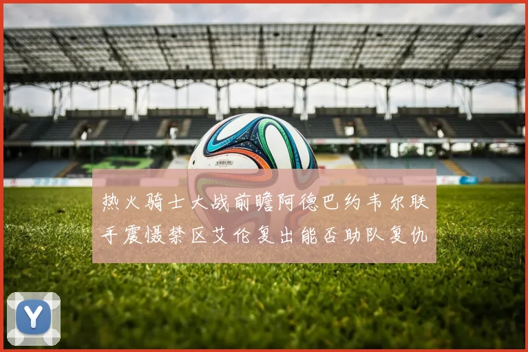 热火骑士大战前瞻阿德巴约韦尔联手震慑禁区艾伦复出能否助队复仇