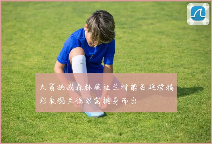 火箭挑战森林狼杜兰特能否延续精彩表现兰德尔需挺身而出
