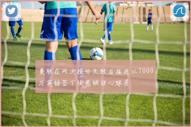 曼联在两次报价失败后接近以7000万英镑签下埃弗顿核心球员