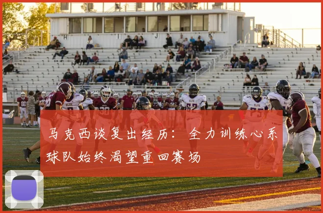 马克西谈复出经历：全力训练心系球队始终渴望重回赛场