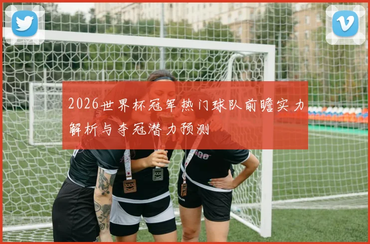 2026世界杯冠军热门球队前瞻实力解析与夺冠潜力预测