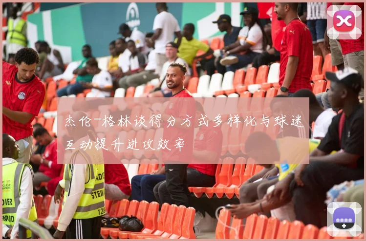 杰伦-格林谈得分方式多样化与球迷互动提升进攻效率