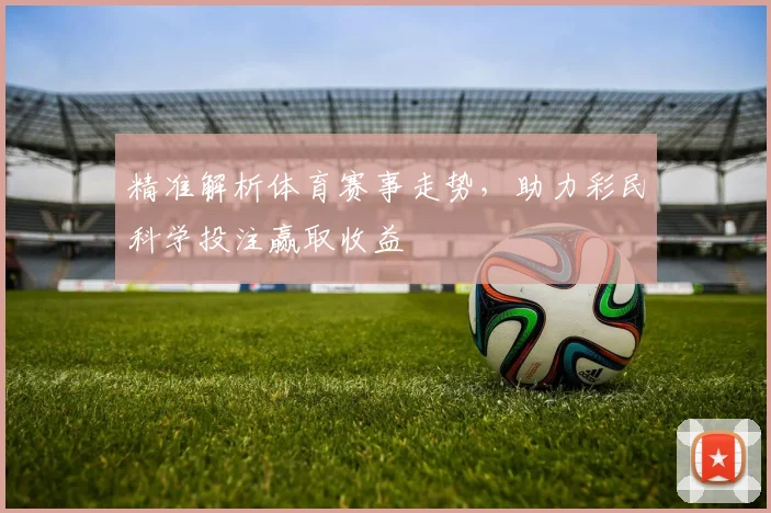 精准解析体育赛事走势，助力彩民科学投注赢取收益