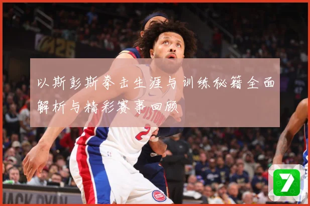 以斯彭斯拳击生涯与训练秘籍全面解析与精彩赛事回顾