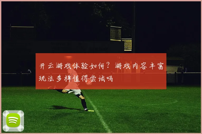 开云游戏体验如何？游戏内容丰富玩法多样值得尝试吗