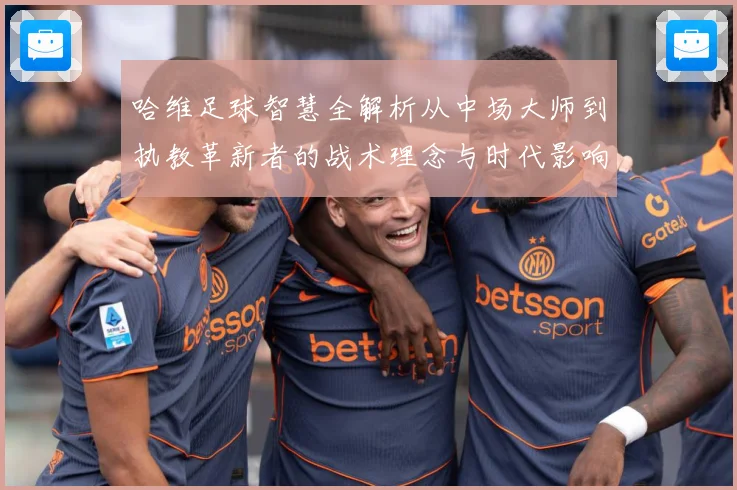 哈维足球智慧全解析从中场大师到执教革新者的战术理念与时代影响解析