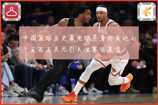 中国篮球历史最老球员身价高达七千五百万美元引关注赛场复盘