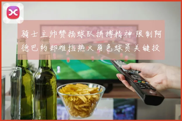 骑士主帅赞扬球队拼搏精神 限制阿德巴约却难挡热火角色球员关键投篮