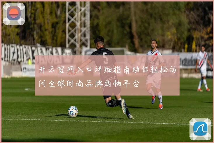 开云官网入口详细指南助你轻松访问全球时尚品牌购物平台