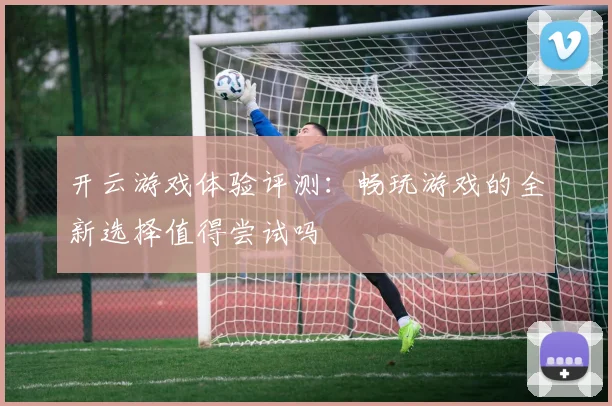 开云游戏体验评测：畅玩游戏的全新选择值得尝试吗