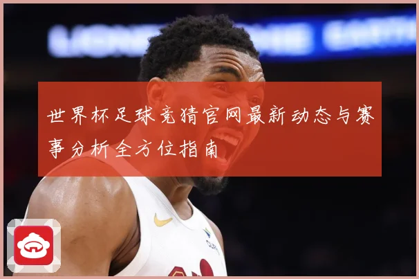 世界杯足球竞猜官网最新动态与赛事分析全方位指南