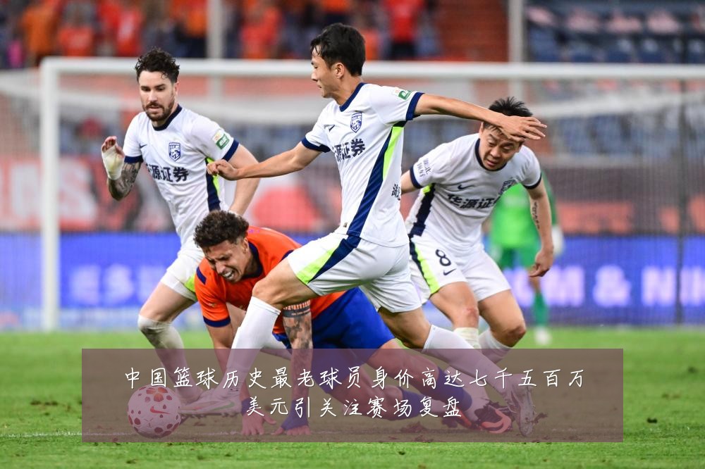 中国篮球历史最老球员身价高达七千五百万美元引关注赛场复盘